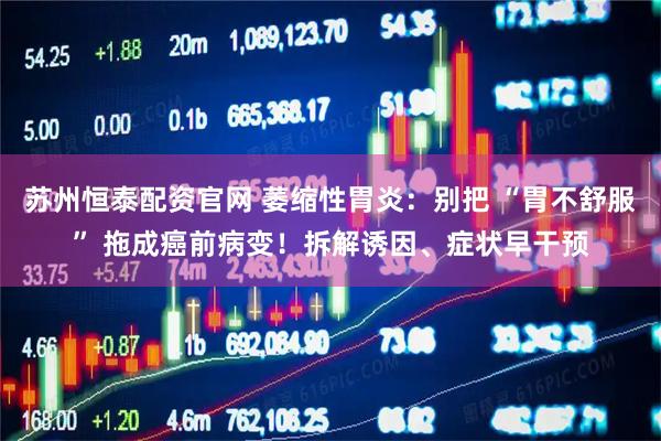 苏州恒泰配资官网 萎缩性胃炎：别把 “胃不舒服” 拖成癌前病变！拆解诱因、症状早干预
