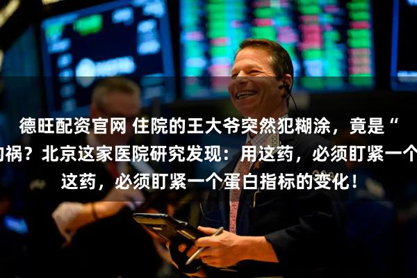 德旺配资官网 住院的王大爷突然犯糊涂，竟是“救命”抗生素惹的祸？北京这家医院研究发现：用这药，必须盯紧一个蛋白指标的变化！