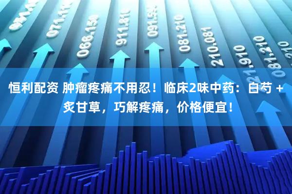 恒利配资 肿瘤疼痛不用忍！临床2味中药：白芍 + 炙甘草，巧解疼痛，价格便宜！