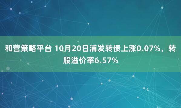 和营策略平台 10月20日浦发转债上涨0.07%，转股溢价率6.57%