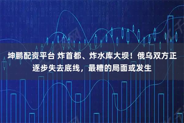 坤鹏配资平台 炸首都、炸水库大坝！俄乌双方正逐步失去底线，最糟的局面或发生