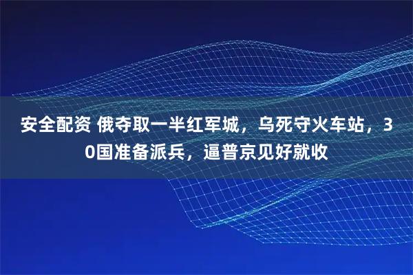 安全配资 俄夺取一半红军城，乌死守火车站，30国准备派兵，逼普京见好就收