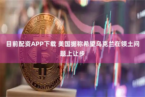 目前配资APP下载 美国据称希望乌克兰在领土问题上让步