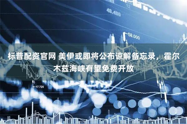 标普配资官网 美伊或即将公布谅解备忘录，霍尔木兹海峡有望免费开放