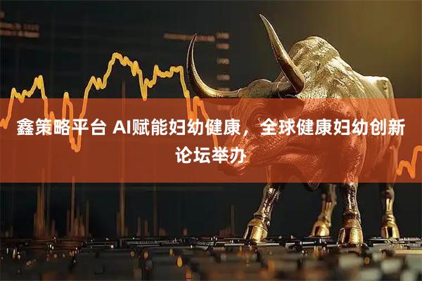 鑫策略平台 AI赋能妇幼健康，全球健康妇幼创新论坛举办